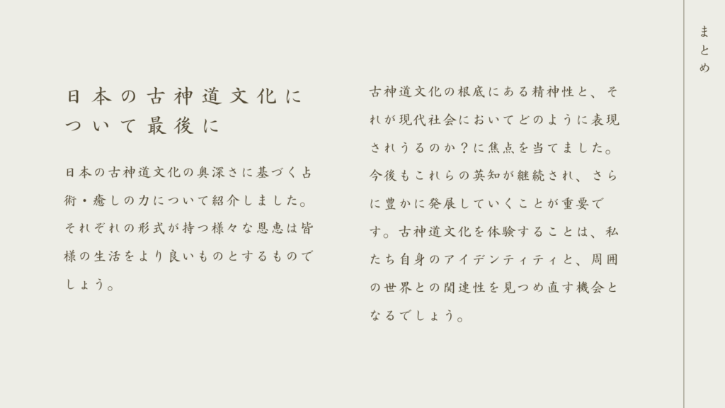 日本の古神道文化について最後に

日本の古神道文化の奥深さに基づく占術・癒しの力について紹介しました

それぞれの形式が持つ様々な恩恵は皆様の生活をより良いものとするものでしょう

古神道文化の根底にある精神性と、それが現代社会においてどのように表現されうるか？に焦点を当てました

今後もこれらの英知が継続され、さらに豊かに発展していくことが重要です

古神道文化を体験することは。私たちのアイデンティティと、周囲の世界との関連性を見つめなおす機会となるでしょう