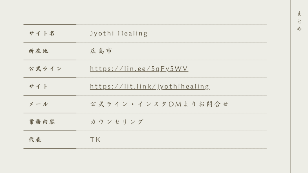 サイト名　JyothiHealing
所在地　広島市
公式ライン　https://lin.ee/5qFy5WV
サイト　https://lit.link/jyothihealing
メール　公式ライン・インスタDMよりお問合せ
業務内容　カウンセリング
代表　TK