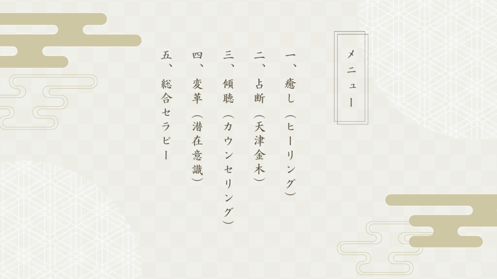 メニュー
1.癒し（ヒーリング）
2.占断（天津金木）占い
3.傾聴（カウンセリング）
4.変革（潜在意識）
5.総合セラピー