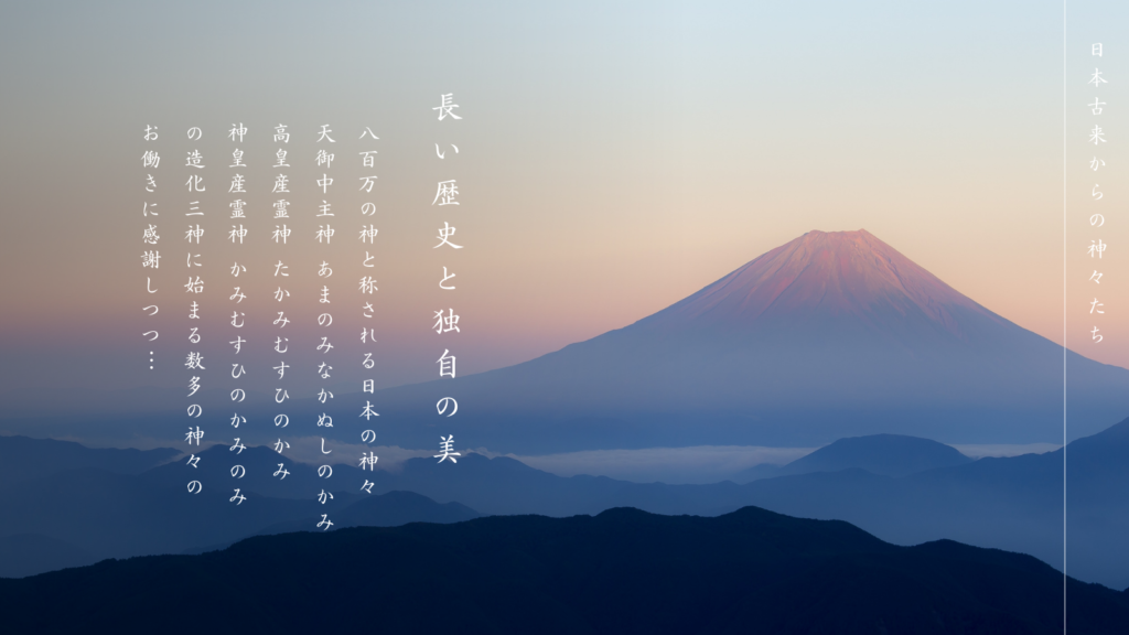 日本古来からの神々たち

長い歴史と独自の美

八百万の神と称される日本の神々
天御中主神 あまのみなかぬしのかみ
高皇産霊神 たかみむすひのかみ
神皇産霊神 かみむすひのかみ
の造化三神に始まる数多の神々の
お働きに感謝しつつ